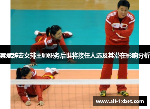 蔡斌辞去女排主帅职务后谁将接任人选及其潜在影响分析 蔡斌辞去女排主帅职务后谁将接任人选及其潜在影响分析