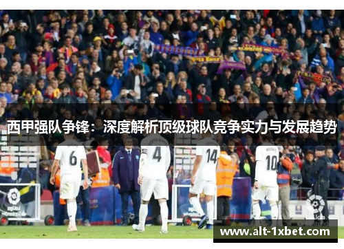 西甲强队争锋:深度解析顶级球队竞争实力与发展趋势 西甲强队争锋:深度解析顶级球队竞争实力与发展趋势