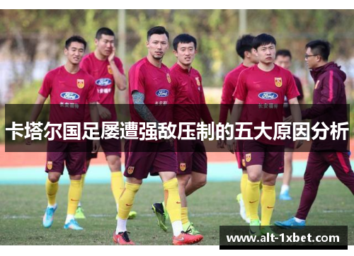 卡塔尔国足屡遭强敌压制的五大原因分析 卡塔尔国足屡遭强敌压制的五大原因分析