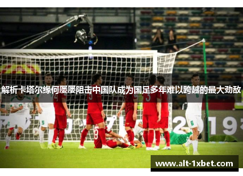 解析卡塔尔缘何屡屡阻击中国队成为国足多年难以跨越的最大劲敌 解析卡塔尔缘何屡屡阻击中国队成为国足多年难以跨越的最大劲敌