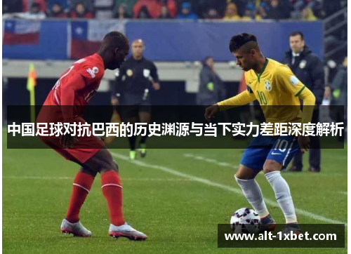 中国足球对抗巴西的历史渊源与当下实力差距深度解析 中国足球对抗巴西的历史渊源与当下实力差距深度解析