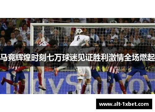 马竞辉煌时刻七万球迷见证胜利激情全场燃起