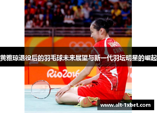 黄雅琼退役后的羽毛球未来展望与新一代羽坛明星的崛起