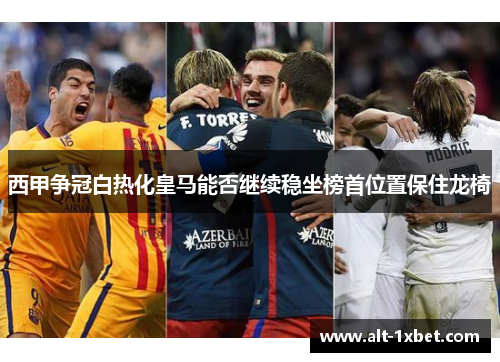 西甲争冠白热化皇马能否继续稳坐榜首位置保住龙椅