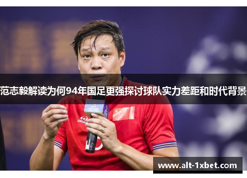 范志毅解读为何94年国足更强探讨球队实力差距和时代背景 范志毅解读为何94年国足更强探讨球队实力差距和时代背景