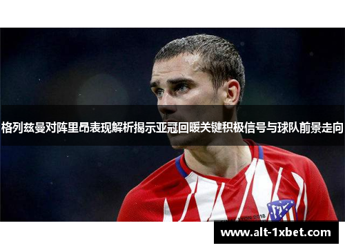 格列兹曼对阵里昂表现解析揭示亚冠回暖关键积极信号与球队前景走向