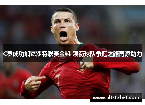 C罗成功加冕沙特联赛金靴 领衔球队争冠之路再添动力