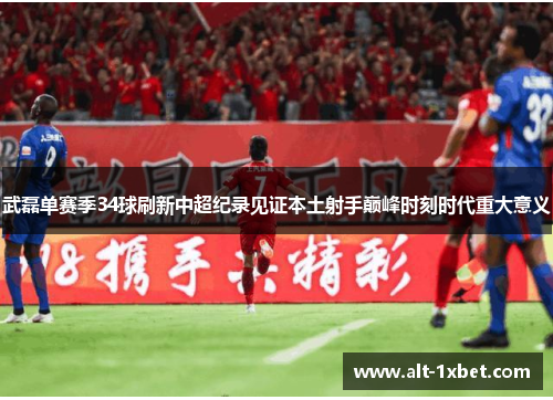 武磊单赛季34球刷新中超纪录见证本土射手巅峰时刻时代重大意义