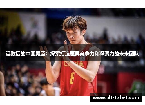 连败后的中国男篮：探索打造更具竞争力和凝聚力的未来团队