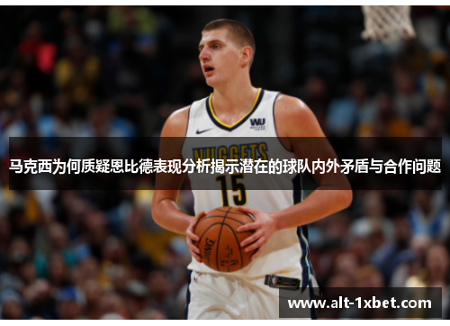马克西为何质疑恩比德表现分析揭示潜在的球队内外矛盾与合作问题